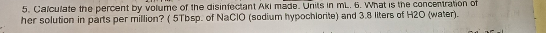 Calculate the percent by volume of the disinfectant Aki made. Units in mL. 6. What is the concentration of 
her solution in parts per million? ( 5Tbsp. of NaClO (sodium hypochlorite) and 3.8 liters of H2O (water).