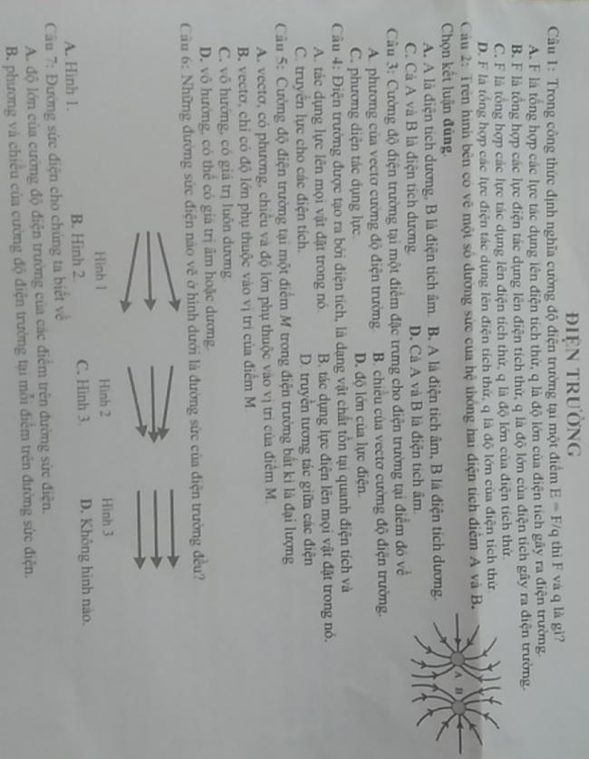 điệN trường
Câu 1: Trong công thức định nghĩa cường độ điện trường tại một điểm E=F/q thì F và q là gì?
A. F là tổng hợp các lực tác dụng lên điện tích thử, q là độ lớn của điện tích gây ra điện trường.
B. F là tổng hợp các lực điện tác dụng lên điện tích thử, q là độ lớn của điện tích gây ra điện trường
C. F là tổng hợp các lực tác dụng lên điện tích thử, q là độ lớn của điện tích thử.
D. F là tổng hợp các lực điện tác dụng lên điện tích thứ, q là độ lớn của điện tích thứ
Cầu 2: Trên hình bên có vẽ một số đường sức của hệ thống hai điện tích điểm A và B
Chọn kết luận đúng
A. A là điện tích dương, B là điện tích âm. B. A là điện tích âm, B là điện tích dương.
C. Cả A và B là điện tích dương D. Cả A và B là điện tích âm
Câu 3: Cường độ điện trường tại một điểm đặc trưng cho điện trường tại điểm đó về
A. phương của vectơ cường độ điện trường B. chiều của vectơ cường độ điện trường.
C. phương diện tác dụng lực D. độ lớn của lực điện
Câu 4: Điện trường được tạo ra bởi điện tích, là dạng vật chất tồn tại quanh điện tích và
A. tác dụng lực lên mọi vật đặt trong nó B. tác dụng lực điện lên mọi vật đặt trong nó.
C. truyền lực cho các điện tích. D. truyền tương tác giữa các điện
Câu 5: Cường độ điện trường tại một điểm M trong điện trường bất kỉ là đại lượng
A. vectơ, có phương, chiều và độ lớn phụ thuộc vào vị trì của điểm M.
B. vectơ, chỉ có độ lớn phụ thuộc vào vị trí của điểm M
C. vô hướng, có giá trị luôn dương
D. vô hướng, có thể có giá trị âm hoặc dương.
Cầu 6: Những đường sức điện nào vẽ ở hình dưới là đường sức của điện trường đều?
Hình 1 Hình 2 Hình 3
A. Hinh 1. B. Hình 2. C. Hình 3 D. Không hình nào.
Câu 7: Đường sức điện cho chúng ta biết về
A. độ lớn của cường độ điện trường của các điểm trên đường sức điện.
B. phương và chiều của cường độ điện trường tại mỗi điểm trên đường sức điện.