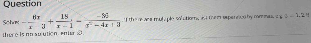 Question 
Solve: - 6x/x-3 + 18/x-1 = (-36)/x^2-4x+3 . If there are multiple solutions, list them separated by commas, e.g. x=1, 2. If 
there is no solution, enter Ø.