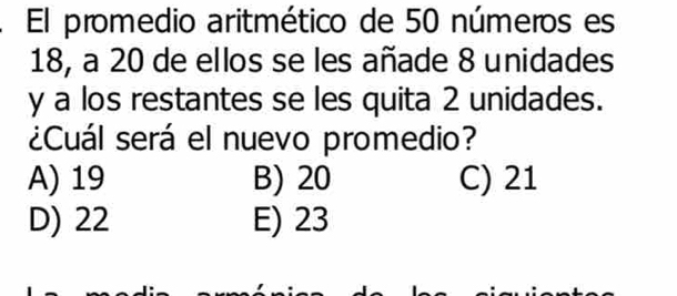 El promedio aritmético de 50 números es
18, a 20 de ellos se les añade 8 unidades
y a los restantes se les quita 2 unidades.
¿Cuál será el nuevo promedio?
A) 19 B) 20 C) 21
D) 22 E) 23