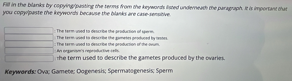 Fill in the blanks by copying/pasting the terms from the keywords listed underneath the paragraph. It is important that 
you copy/paste the keywords because the blanks are case-sensitive.
∴ △ ADC=∠ BCD=90° : The term used to describe the production of sperm. 
: The term used to describe the gametes produced by testes. 
.. : The term used to describe the production of the ovum.
(-3,4) : An organism's reproductive cells.
(-3A) : The term used to describe the gametes produced by the ovaries. 
Keywords: Ova; Gamete; Oogenesis; Spermatogenesis; Sperm