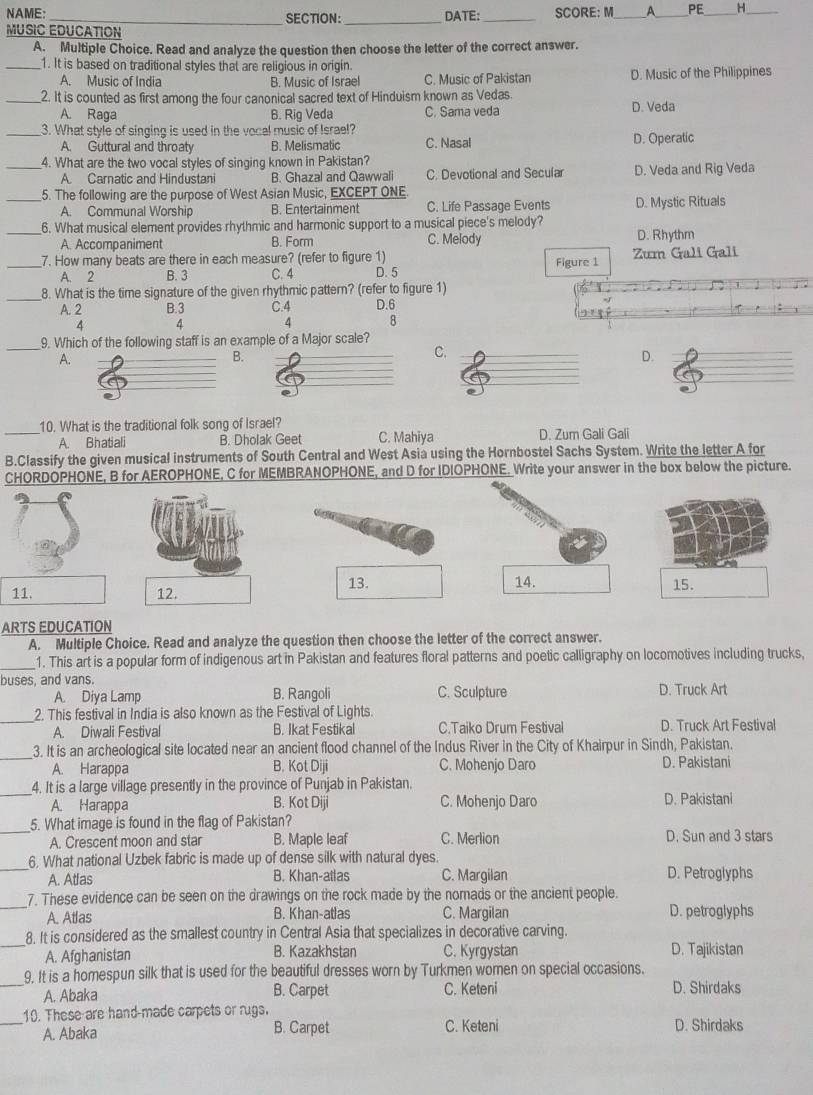 NAME: _SECTION: _DATE: _SCORE: M_ A_ PE H_
MUSIC EDUCATION
A. Multiple Choice. Read and analyze the question then choose the letter of the correct answer.
_1. It is based on traditional styles that are religious in origin.
A. Music of India B. Music of Israel C. Music of Pakistan D. Music of the Philippines
_2. It is counted as first among the four canonical sacred text of Hinduism known as Vedas.
A. Raga B. Riq Veda C. Sama veda D. Veda
_3. What style of singing is used in the vocal music of Israel? C. Nasal
A. Guttural and throaty B. Melismatic D. Operatic
_4. What are the two vocal styles of singing known in Pakistan?
A. Carnatic and Hindustani B. Ghazal and Qawwali C. Devotional and Secular D. Veda and Rig Veda
_5. The following are the purpose of West Asian Music, EXCEPT ONE.
A. Communal Worship B. Entertainment C. Life Passage Events D. Mystic Rituals
_6. What musical element provides rhythmic and harmonic support to a musical piece's melody?
A. Accompaniment B. Form C. Melody D. Rhythm
_7. How many beats are there in each measure? (refer to figure 1) Figure 1 Zum Gali Gali
A. 2 B. 3 C. 4 D. 5
_8. What is the time signature of the given rhythmic pattern? (refer to figure 1)
A. 2 B.3 C.4 D.6
4 4 4 8
_9. Which of the following staff is an example of a Major scale?
A.
B.
C.
D.
10. What is the traditional folk song of Israel?
_A. Bhatiali B. Dholak Geet C. Mahiya D. Zum Gali Gali
B.Classify the given musical instruments of South Central and West Asia using the Hornbostel Sachs System. Write the letter A for
CHORDOPHONE, B for AEROPHONE, C for MEMBRANOPHONE, and D for IDIOPHONE. Write your answer in the box below the picture.
13. 15.
11. 12. 14.
ARTS EDUCATION
A. Multiple Choice. Read and analyze the question then choose the letter of the correct answer.
_1. This art is a popular form of indigenous art in Pakistan and features floral patterns and poetic calligraphy on locomotives including trucks,
buses, and vans.
A. Diya Lamp B. Rangoli C. Sculpture D. Truck Art
_2. This festival in India is also known as the Festival of Lights.
A. Diwali Festival B. Ikat Festikal C.Taiko Drum Festival D. Truck Art Festival
_3. It is an archeological site located near an ancient flood channel of the Indus River in the City of Khairpur in Sindh, Pakistan.
A. Harappa B. Kot Diji C. Mohenjo Daro D. Pakistani
_
4. It is a large village presently in the province of Punjab in Pakistan.
A. Harappa B. Kot Diji C. Mohenjo Daro D. Pakistani
_
5. What image is found in the flag of Pakistan?
A. Crescent moon and star B. Maple leaf C. Merlion D. Sun and 3 stars
_
6. What national Uzbek fabric is made up of dense silk with natural dyes.
A. Atlas B. Khan-atlas C. Margilan D. Petroglyphs
_7. These evidence can be seen on the drawings on the rock made by the nomads or the ancient people.
A. Atlas B. Khan-atlas C. Margilan D. petroglyphs
8. It is considered as the smallest country in Central Asia that specializes in decorative carving.
_A. Afghanistan B. Kazakhstan C. Kyrgystan D. Tajikistan
9. It is a homespun silk that is used for the beautiful dresses worn by Turkmen women on special occasions.
_A. Abaka B. Carpet C. Keteni D. Shirdaks
_10. These are hand-made carpets or rugs. D. Shirdaks
B. Carpet
A. Abaka C. Keteni