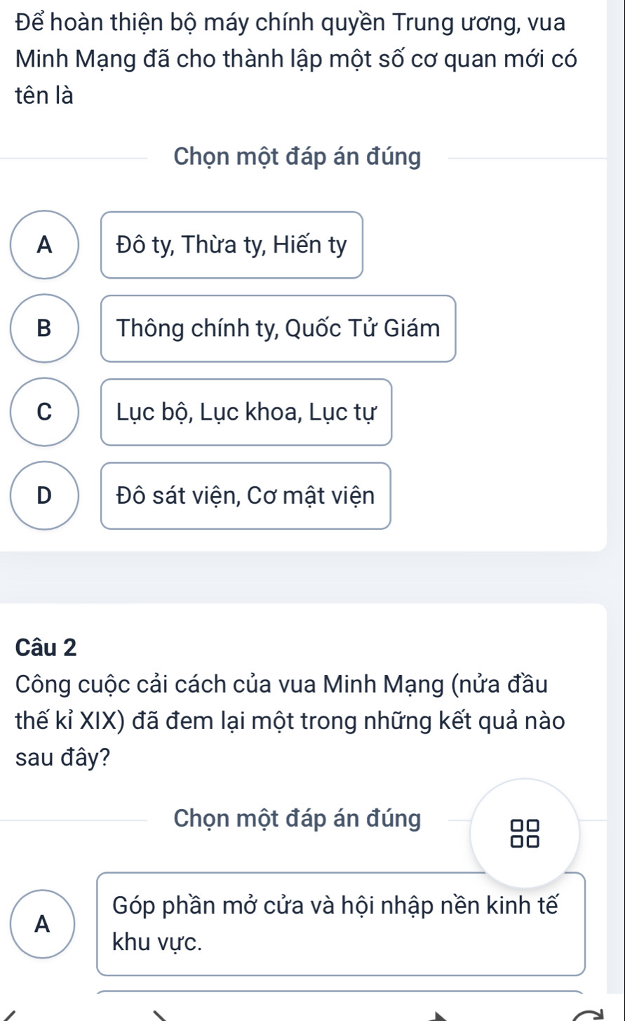 Để hoàn thiện bộ máy chính quyền Trung ương, vua
Minh Mạng đã cho thành lập một số cơ quan mới có
tên là
Chọn một đáp án đúng
A Đô ty, Thừa ty, Hiến ty
B Thông chính ty, Quốc Tử Giám
C Lục bộ, Lục khoa, Lục tự
D Đô sát viện, Cơ mật viện
Câu 2
Công cuộc cải cách của vua Minh Mạng (nửa đầu
thế kỉ XIX) đã đem lại một trong những kết quả nào
sau đây?
Chọn một đáp án đúng
Góp phần mở cửa và hội nhập nền kinh tế
A
khu vực.