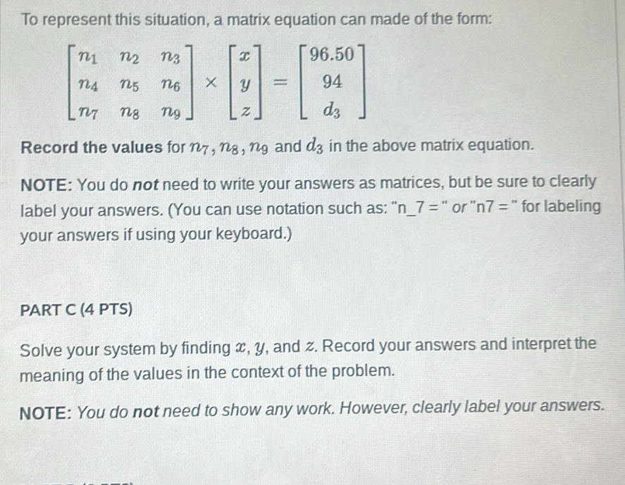 To represent this situation, a matrix equation can made of the form:
beginbmatrix n_1&n_2&n_3 n_4&n_5&n_6 n_7&n_8&n_9endbmatrix * beginbmatrix x y zendbmatrix =beginbmatrix 96.50 94 d_3endbmatrix
Record the values for n7 , n8, ng and d_3 in the above matrix equation. 
NOTE: You do not need to write your answers as matrices, but be sure to clearly 
label your answers. (You can use notation such as: " n_ 7= " or ' n7= for labeling 
your answers if using your keyboard.) 
PART C (4 PTS) 
Solve your system by finding x, y, and z. Record your answers and interpret the 
meaning of the values in the context of the problem. 
NOTE: You do not need to show any work. However, clearly label your answers.