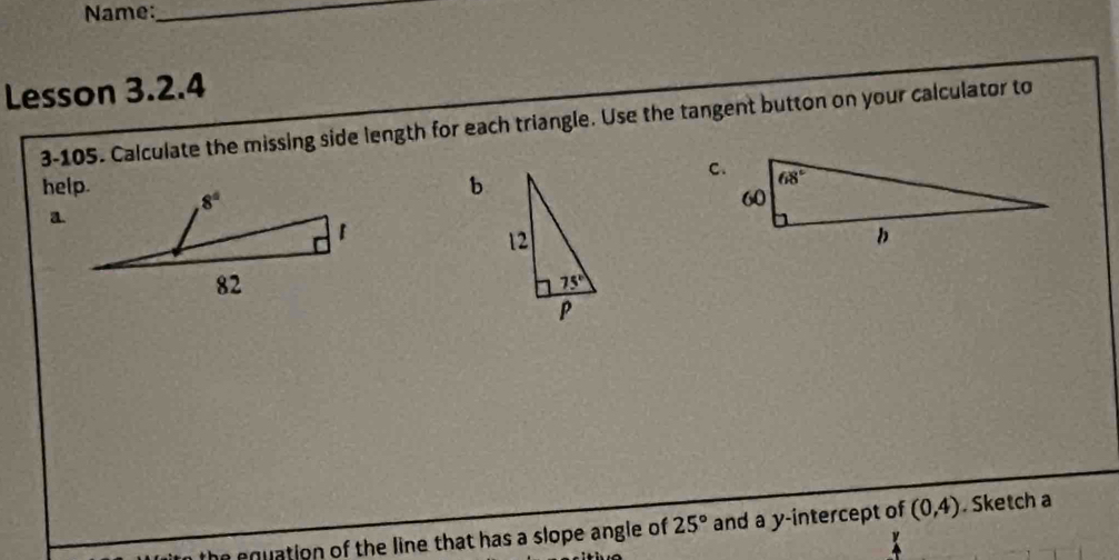 Name:_
Lesson 3.2.4
3-105. Calculate the missing side length for each triangle. Use the tangent button on your calculator to
help.
b
he equation of the line that has a slope angle of 25° and a y-intercept of (0,4). Sketch a