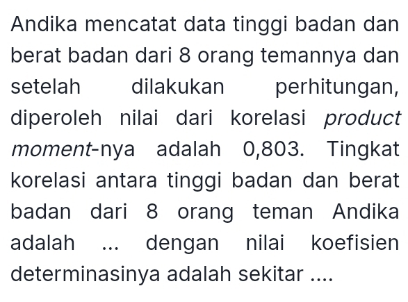 Andika mencatat data tinggi badan dan 
berat badan dari 8 orang temannya dan 
setelah dilakukan perhitungan, 
diperoleh nilai dari korelasi product 
moment-nya adalah 0,803. Tingkat 
korelasi antara tinggi badan dan berat 
badan dari 8 orang teman Andika 
adalah ... dengan nilai koefisien 
determinasinya adalah sekitar ....