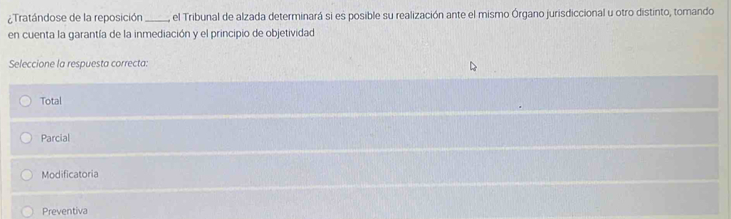 Tratándose de la reposición , el Tribunal de alzada determinará si es posible su realización ante el mismo Órgano jurisdiccional u otro distinto, tomando
en cuenta la garantía de la inmediación y el principio de objetividad
Seleccione la respuesta correcta:
Total
Parcial
Modificatoria
Preventiva