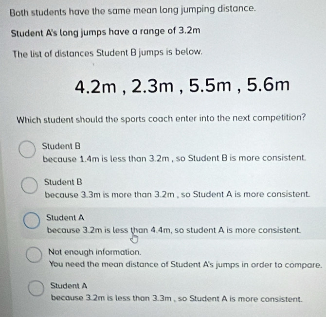 Both students have the same mean long jumping distance.
Student A's long jumps have a range of 3.2m
The list of distances Student B jumps is below.
4.2m , 2.3m , 5.5m , 5.6m
Which student should the sports coach enter into the next competition?
Student B
because 1.4m is less than 3.2m , so Student B is more consistent.
Student B
because 3.3m is more than 3.2m , so Student A is more consistent.
Student A
because 3.2m is less than 4.4m, so student A is more consistent.
Not enough information.
You need the mean distance of Student A's jumps in order to compare.
Student A
because 3.2m is less than 3.3m , so Student A is more consistent.