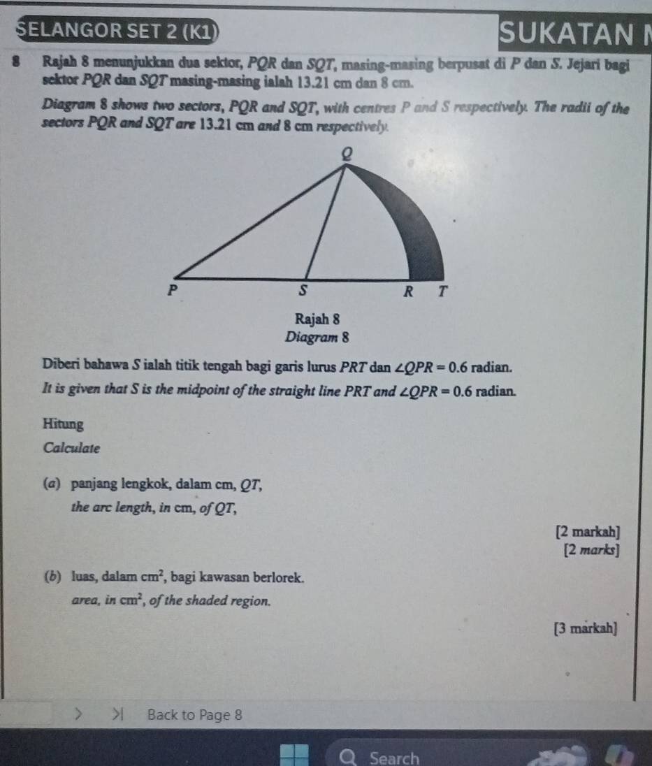 ŞELANGOR SET 2 (K1) SUKATAN 
8 Rajah 8 menunjukkan dua sektor, PQR dan SQT, masing-masing berpusat di P dan S. Jejari bagi 
sektor PQR dan SQT masing-masing ialah 13.21 cm dan 8 cm. 
Diagram 8 shows two sectors, PQR and SQT, with centres P and S respectively. The radii of the 
sectors PQR and SQT are 13.21 cm and 8 cm respectively. 
Rajah 8 
Diagram 8 
Diberi bahawa S ialah titik tengah bagi garis lurus PRT dan ∠ QPR=0.6 radian. 
It is given that S is the midpoint of the straight line PRT and ∠ QPR=0.6 radian. 
Hitung 
Calculate 
(@) panjang lengkok, dalam cm, QT, 
the arc length, in cm, of QT, 
[2 markah] 
[2 marks] 
(b) luas, dalam cm^2 , bagi kawasan berlorek. 
area, in cm^2 , of the shaded region. 
[3 markah] 
> Back to Page 8 
Search