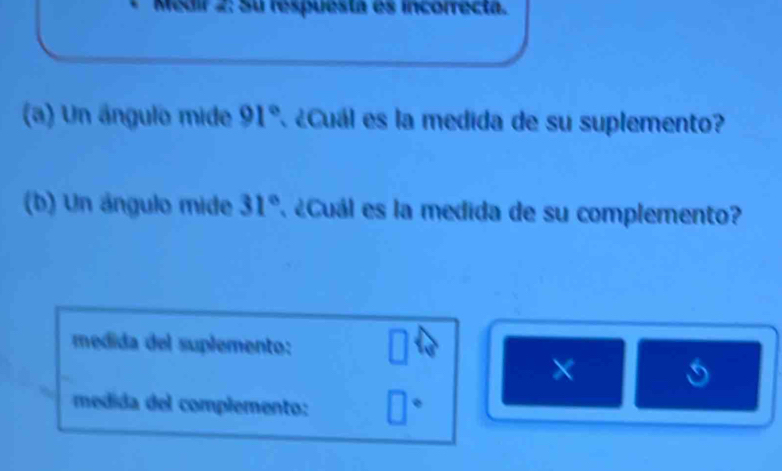 Medir 2: Su respuesta es incorrecta. 
(a) Un ángulo mide 91° ¿Cuál es la medida de su suplemento? 
(b) Un ángulo mide 31° ' éCuál es la medida de su complemento? 
medida del suplemento: 
× 
medida del complemento: