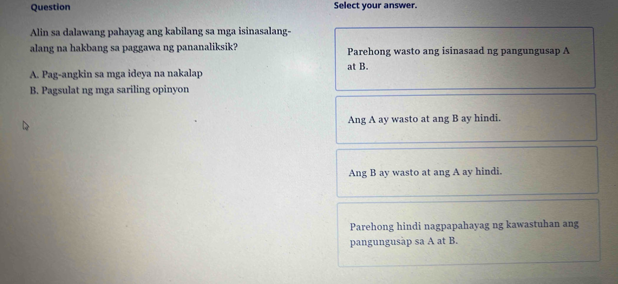 Question Select your answer.
Alin sa dalawang pahayag ang kabilang sa mga isinasalang-
alang na hakbang sa paggawa ng pananaliksik? Parehong wasto ang isinasaad ng pangungusap A
at B.
A. Pag-angkin sa mga ideya na nakalap
B. Pagsulat ng mga sariling opinyon
Ang A ay wasto at ang B ay hindi.
Ang B ay wasto at ang A ay hindi.
Parehong hindi nagpapahayag ng kawastuhan ang
pangungusäp sa A at B.