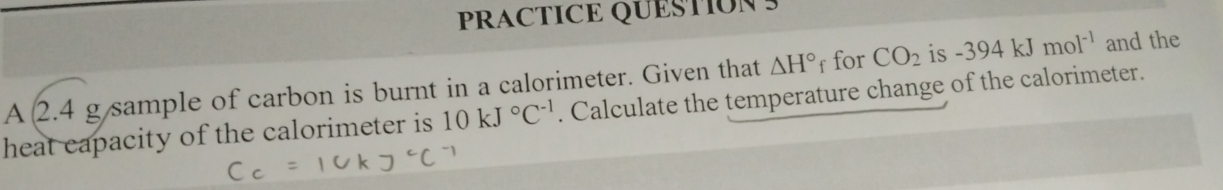 PRACTICE QUESTION S
△ H° f for CO_2 is -394kJmol^(-1) and the 
A 2.4 g sample of carbon is burnt in a calorimeter. Given that . Calculate the temperature change of the calorimeter. 
heat capacity of the calorimeter is 10kJ°C^(-1)