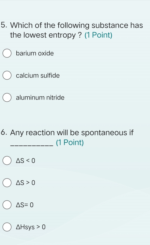 Which of the following substance has
the lowest entropy ? (1 Point)
barium oxide
calcium sulfide
aluminum nitride
6. Any reaction will be spontaneous if
_(1 Point)
△ S<0</tex>
△ S>0
△ S=0
△ Hsys>0