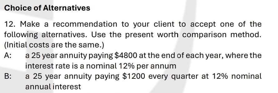 Choice of Alternatives
12. Make a recommendation to your client to accept one of the
following alternatives. Use the present worth comparison method.
(Initial costs are the same.)
A: a 25 year annuity paying $4800 at the end of each year, where the
interest rate is a nominal 12% per annum
B: a 25 year annuity paying $1200 every quarter at 12% nominal
annual interest