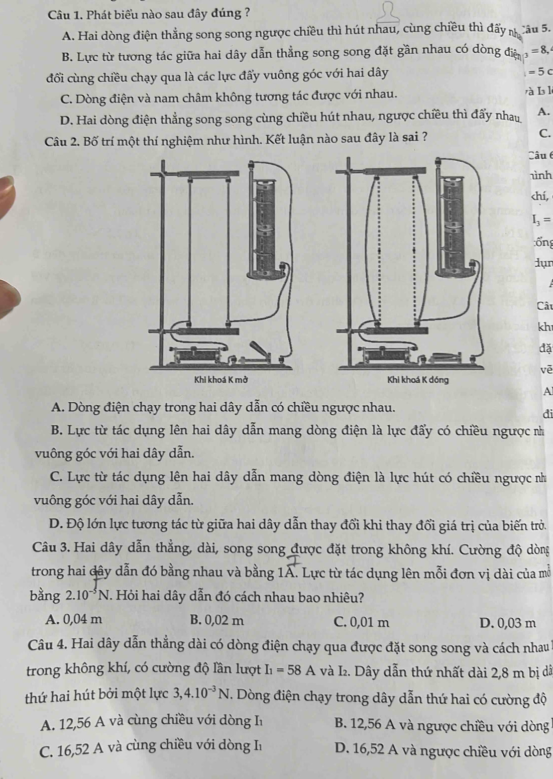 Phát biểu nào sau đây đúng ?
A. Hai dòng điện thẳng song song ngược chiều thì hút nhau, cùng chiều thì đẩy n Câu 5.
B. Lực từ tương tác giữa hai dây dẫn thẳng song song đặt gần nhau có dòng điện _3=8,
đổi cùng chiều chạy qua là các lực đẩy vuông góc với hai dây
=5c
C. Dòng điện và nam châm không tương tác được với nhau. rà I l
D. Hai dòng điện thẳng song song cùng chiều hút nhau, ngược chiều thì đẩy nhau A.
Câu 2. Bố trí một thí nghiệm như hình. Kết luận nào sau đây là sai ?
C.
Câu 6
ình
chí,
I_3=
:ổng
dụn
Câu
kh
đặ
vē
 
A
A. Dòng điện chạy trong hai dây dẫn có chiều ngược nhau.
đi
B. Lực từ tác dụng lên hai dây dẫn mang dòng điện là lực đẩy có chiều ngược n
vuông góc với hai dây dẫn.
C. Lực từ tác dụng lên hai dây dẫn mang dòng điện là lực hút có chiều ngược như
vuông góc với hai dây dẫn.
D. Độ lớn lực tương tác từ giữa hai dây dẫn thay đổi khi thay đổi giá trị của biến trò.
Câu 3. Hai dây dẫn thẳng, dài, song song được đặt trong không khí. Cường độ dòng
trong hai dây dẫn đó bằng nhau và bằng 1A. Lực từ tác dụng lên mỗi đơn vị dài của mỗ
bằng 2.10^(-5)N. Hỏi hai dây dẫn đó cách nhau bao nhiêu?
A. 0,04 m B. 0,02 m C. 0,01 m D. 0,03 m
Câu 4. Hai dây dẫn thẳng dài có dòng điện chạy qua được đặt song song và cách nhau l
trong không khí, có cường độ lần lượt I_1=58A và I₂. Dây dẫn thứ nhất dài 2,8 m bị dã
thứ hai hút bởi một lực 3,4.10^(-3)N T. Dòng điện chạy trong dây dẫn thứ hai có cường độ
A. 12,56 A và cùng chiều với dòng I B. 12,56 A và ngược chiều với dòng
C. 16,52 A và cùng chiều với dòng I D. 16,52 A và ngược chiều với dòng