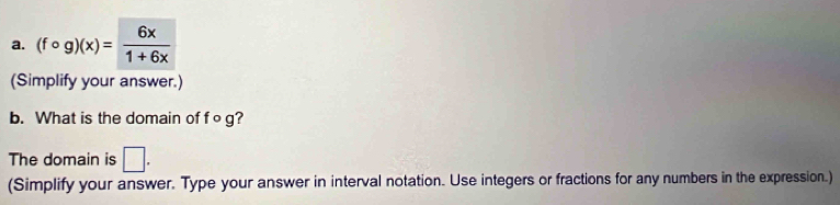 (fcirc g)(x)= 6x/1+6x 
(Simplify your answer.) 
b. What is the domain of fo g? 
The domain is □. 
(Simplify your answer. Type your answer in interval notation. Use integers or fractions for any numbers in the expression.)