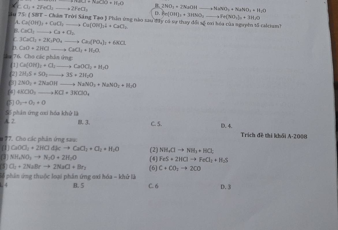 to NaCl+NaClO+H_2O
B.
C. Cl_2+2FeCl_2to 2FeCl_3 2NO_2+2NaOHto NaNO_3+NaNO_2+H_2O
D. Fe(OH)_3+3HNO_3to Fe(NO_3)_3+3H_2O
lâu 75 : S BT - Chân Trời Sáng Tạo  Phản ứng nào sau đây có sự thay đối số oxi hóa của nguyên tố calcium?
A. Ca(OH)_2+CuCl_2to Cu(OH)_2downarrow +CaCl_2.
B. CaCl_2to Ca+Cl_2.
C. 3CaCl_2+2K_3PO_4to Ca_3(PO_4)_2+6KCl.
D. CaO+2HClto CaCl_2+H_2O.
lâu 76. Cho các phản ứng:
(1) Ca(OH)_2+Cl_2to CaOCl_2+H_2O
(2) 2H_2S+SO_2to 3S+2H_2O
(3) 2NO_2+2NaOHto NaNO_3+NaNO_2+H_2O
(4) 4KClO_3to KCl+3KClO_4
(5) O_3to O_2+O
Số phản ứng oxi hóa khử là
A. 2. B. 3. C. 5. D. 4.
Trích đề thi khối A-2008
u 77. Cho các phản ứng sau:
(1) CaOCl_2+2HCldacto CaCl_2+Cl_2+H_2O (2) NH_4Clto NH_3+HCl;
(3) NH_4NO_3to N_2O+2H_2O (4) FeS+2HClto FeCl_2+H_2S
(5) Cl_2+2NaBrto 2NaCl+Br_2 (6) C+CO_2to 2CO
Số phản ứng thuộc loại phản ứng oxi hóa - khử là
. 4 B. 5 C. 6 D. 3