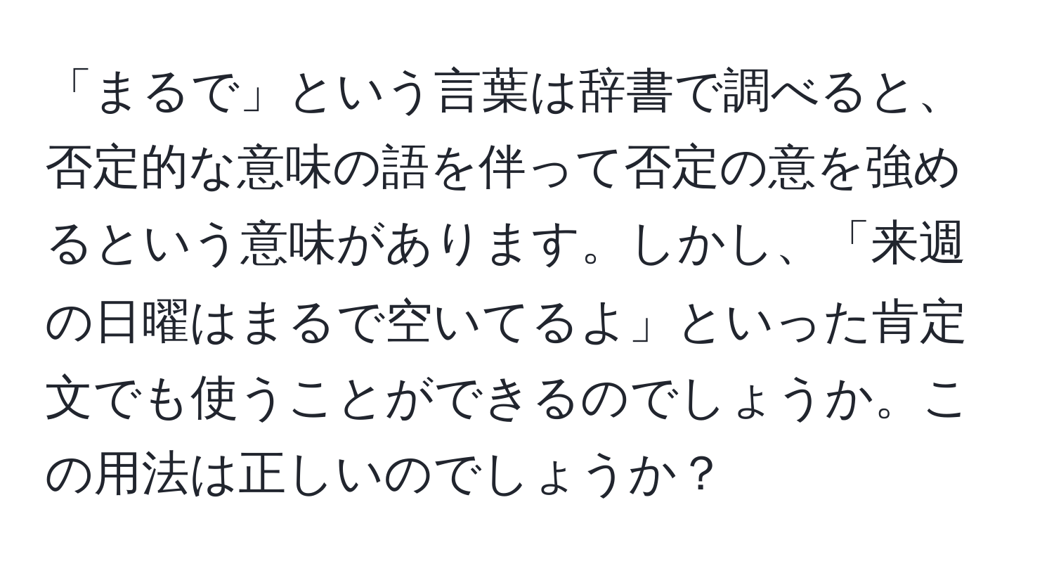 「まるで」という言葉は辞書で調べると、否定的な意味の語を伴って否定の意を強めるという意味があります。しかし、「来週の日曜はまるで空いてるよ」といった肯定文でも使うことができるのでしょうか。この用法は正しいのでしょうか？