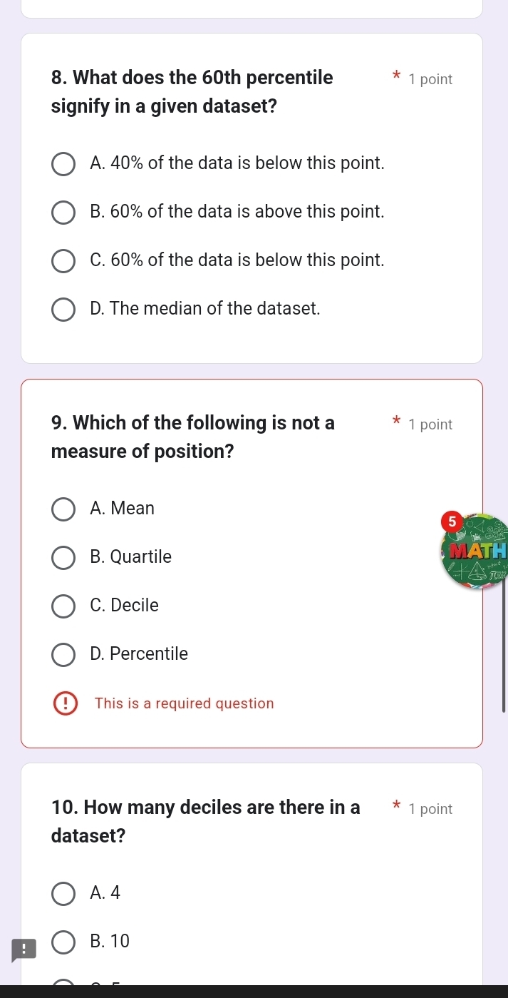 What does the 60th percentile 1 point
signify in a given dataset?
A. 40% of the data is below this point.
B. 60% of the data is above this point.
C. 60% of the data is below this point.
D. The median of the dataset.
9. Which of the following is not a 1 point
measure of position?
A. Mean
5
B. Quartile
C. Decile
D. Percentile
This is a required question
10. How many deciles are there in a 1 point
dataset?
A. 4! B. 10