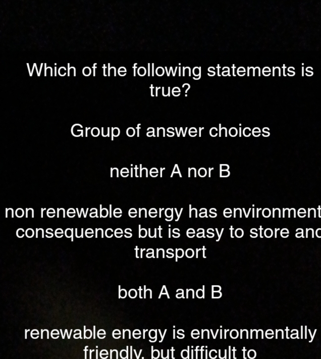 Which of the following statements is
true?
Group of answer choices
neither A nor B
non renewable energy has environment
consequences but is easy to store and
transport
both A and B
renewable energy is environmentally
friendlv. but difficult to