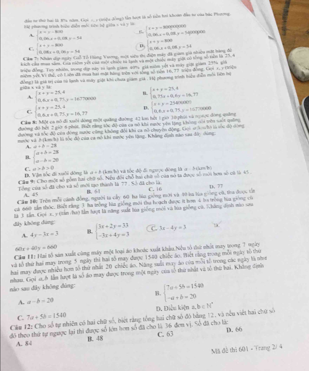 đầu tư thứ hai là 8% năm. Gọi 5, y (triệu đồng) lần lượt là số tiền hai khoán đầu tư của bác Phương.
Hệ phương trình biểu diễn mối tiên hệ giữa x và y là:
A. beginarrayl x=y-800 0.06.x+0.08.y=54endarray.
B. beginarrayl x+y=80000000 0.06.x+0.08.y=5400endarray. 0000
C. beginarrayl x+y=800 0.08x+0.06y=54endarray.
D. beginarrayl x+y=800 0.06.x+0.08.y=54endarray.
Câu 7: Nhân dịp ngày Giỗ Tổ Hùng Vương, một siêu thị điện máy đã giàm giá nhiều mặt hàng để
kích cầu mua sắm. Gía niêm yết của một chiếc tú lạnh và một chiếc máy giặt có tổng số tiền là 25,4
triệu đồng. Tuy nhiên, trong địp này tú lạnh giám 40% giá niêm yết và máy giật giảm 25% giá
niêm vệt.Vì thế, cô Liên đã mua hai mặt hàng trên với tổng số tiên 16, 77 triệu đồng. Gọi x, y(triệu
đồng) là giá trị của tủ lạnh và máy giặt khi chưa giám giá . Hệ phương trình biểu diễn mối liên hệ
giữa x và y là:
A. beginarrayl x+y=25.4 0.6.x+0.75.y=16770000endarray.
B. beginarrayl x+y=25.4 0.75x+0.6y=16.77endarray.
C. beginarrayl x+y=25.4 0.6.x+0.75.y=16.77endarray.
D. beginarrayl x+y=25400000 0.6x+0.75.y=16770000endarray.
Câu 8: Một ca nô đi xuôi dòng một quãng đường 42 km hết 1 giờ 30 phút và ngược dòng quãng
đường đó hết 2 giờ 6 phút. Biết rằng tốc độ của ca nô khi nước yên lặng không đối trên suốt quảng
đường và tốc độ của đòng nước cũng không đổi khi ca nô chuyên động. Gọi α(km/h) là tốc độ đòng
nước và 6 (km/h) là tốc độ của ca nô khi nước yên lặng. Khăng định nào sau đây đùng:
A. a+b=28
B. beginarrayl a+b=28 a-b=20endarray.
C. a>b>0
D. Vận tốc đi xuôi dòng là a+b(km/h) 1 và tốc độ đi ngưực dòng là a-b(km/h)
Câu 9: Cho một số gồm hai chữ số. Nếu đổi chỗ hai chữ số của nó ta được số mới hơn số cũ là 45 .
Tổng của số đã cho và số mới tạo thành là 77 . Số đã cho là:
A. 45 B. 61 C. 16 D. 77
Câu 10: Trên mỗi cánh đồng, người ta cấy 60 ha lúa giống mới và 40 ha lúa giống cũ, thu được tất
cả 660 tần thóc. Biết rằng 3 ha trồng lủa giống mới thu hoạch được ít hơn 4 ba trồng lủa giống cũ
là 3 tần. Gọi x, y (tần /ha) lần lượt là năng suất lúa giống mới và lúa giống cũ. Khăng định nào sau
đây không đúng:
A. 4y-3x=3 B. beginarrayl 3x+2y=33 -3x+4y=3endarray. C. 3x-4y=3 .
60x+40y=660
Câu 11: Hai tổ sản xuất cùng máy một loại áo khoác xuất khẩu.Nếu tổ thứ nhất may trong 7 ngày
và tổ thứ hai may trong 5 ngày thì hai tổ may được 1540 chiếc áo. Biết rằng trong mỗi ngày tổ thứ
hai may được nhiều hơn tổ thứ nhất 20 chiếc áo. Năng suất may áo của mỗi tổ trong các ngày là như
nhau. Gọi đ.h lần lượt là số áo may được trong một ngày của tổ thứ nhất và tổ thứ hai. Khăng định
nào sau đây không đúng:
B. beginarrayl 7a+5b=1540 -a+b=20endarray.
A. a-b=20
D. Điều kiện
C. 7a+5b=1540 a,b∈ N^*
Câu 12: Cho số tự nhiên có hai chữ số, biết rằng tổng hai chữ số đó bằng 12, và nếu viết hai chữ số
đó theo thứ tự ngược lại thì được số lớn hơn số đã cho là 36 đơn vị. Số dã cho là:
A. 84 B. 48 C. 63 D. 66
Mã đề thi 601 - Trang 2/ 4