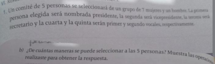 Reš 
1. Un comité de 5 personas se seleccionará de un grupo de 7 mujeres y un hombre. La primera 
persona elegida será nombrada presidente, la segunda será vicepresidente, la tercera será 
secretario y la cuarta y la quinta serán primer y segundo vocales, respectivamente. 
b) ¿De cuántas maneras se puede seleccionar a las 5 personas? Muestra las operaco 
realizaste para obtener la respuesta.