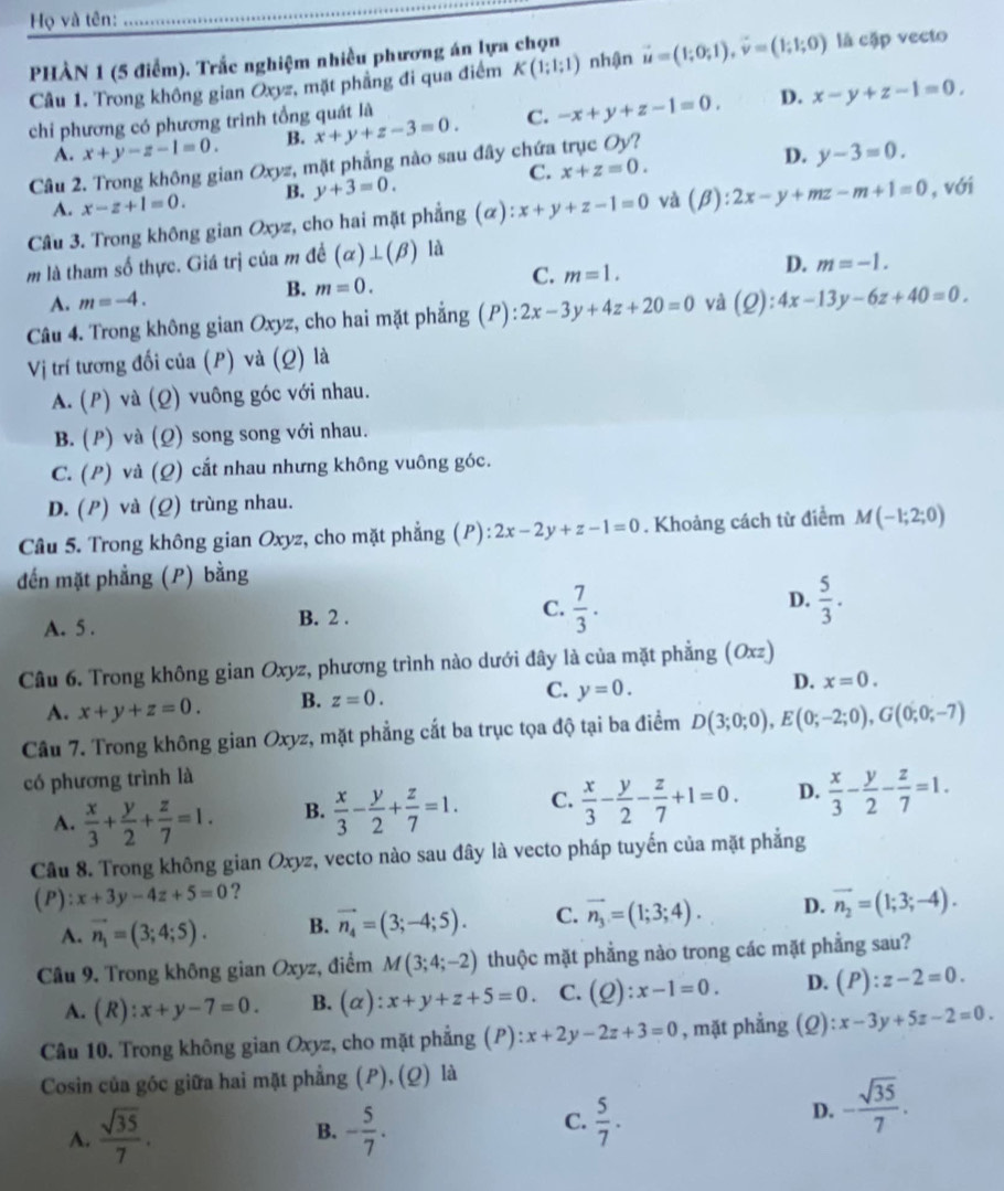 Họ và tên:
PHÀN 1 (5 điểm). Trắc nghiệm nhiều phương án lựa chọn
Câu 1. Trong không gian Oxyz, mặt phẳng đi qua điểm K(1;1;1) nhận vector u=(1;0;1),vector v=(1;1;0) là cặp vecto
D.
chi phương có phương trình tổng quát là
A. x+y-z-1=0. B. x+y+z-3=0. C. -x+y+z-1=0. x-y+z-1=0,
Câu 2. Trong không gian Oxyz, mặt phẳng nào sau đây chứa trục Oy?
C.
A. x-z+1=0. B. y+3=0. x+z=0. D. y-3=0.
Câu 3. Trong không gian Oxyz, cho hai mặt phẳng (α) :x+y+z-1=0 và (beta ):2x-y+mz-m+1=0 , với
m là tham số thực. Giá trị của m đề (alpha )⊥ (beta ) là
A. m=-4. m=0. C. m=1.
D. m=-1.
B.
Câu 4. Trong không gian Oxyz, cho hai mặt phẳng (P):2x-3y+4z+20=0 và (Q):4x-13y-6z+40=0.
Vị trí tương đối của (P) và (Q) là
A. (P) và (Q) vuông góc với nhau.
B. (P) và (Ω) song song với nhau.
C. (P) và (Q) cắt nhau nhưng không vuông góc.
D. (P) và (Q) trùng nhau.
Câu 5. Trong không gian Oxyz, cho mặt phẳng (P) P):2x-2y+z-1=0. Khoảng cách từ điểm M(-1;2;0)
đến mặt phẳng (P) bằng
A. 5 . B. 2 . C.  7/3 . D.  5/3 .
Câu 6. Trong không gian Oxyz, phương trình nào dưới đây là của mặt phẳng (Oxz)
A. x+y+z=0. B. z=0. C. y=0. D. x=0.
Câu 7. Trong không gian Oxyz, mặt phẳng cắt ba trục tọa độ tại ba điểm D(3;0;0),E(0;-2;0),G(0;0;-7)
có phương trình là
A.  x/3 + y/2 + z/7 =1. B.  x/3 - y/2 + z/7 =1. C.  x/3 - y/2 - z/7 +1=0. D.  x/3 - y/2 - z/7 =1.
Câu 8. Trong không gian Oxyz, vecto nào sau đây là vecto pháp tuyến của mặt phẳng
(P): x+3y-4z+5=0 ?
A. vector n_1=(3;4;5). B. vector n_4=(3;-4;5). C. vector n_3=(1;3;4). D. vector n_2=(1;3;-4).
Câu 9. Trong không gian Oxyz, điểm M(3;4;-2) thuộc mặt phẳng nào trong các mặt phẳng sau?
A. (R):x+y-7=0. B. (o ):x+y+z+5=0. C. (Q):x-1=0. D. (P):z-2=0.
Câu 10. Trong không gian Oxyz, cho mặt phẳng (P): x+2y-2z+3=0 , mặt phẳng (Q): x-3y+5z-2=0.
Cosin của góc giữa hai mặt phẳng (P), (Q) là
C.
A.  sqrt(35)/7 . - 5/7 .  5/7 .
D. - sqrt(35)/7 .
B.