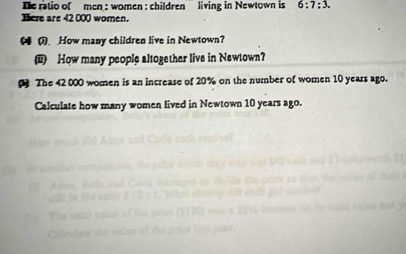 Dhe ratio of men : women : children living in Newtown is 6:7:3. 
Tere are 42 000 women. 
( (1) How many children live in Newtown? 
How many people altogether live in Newtown? 
The 42000 women is an increase of 20% on the number of women 10 years ago. 
Calculate how many women lived in Newtown 10 years ago.