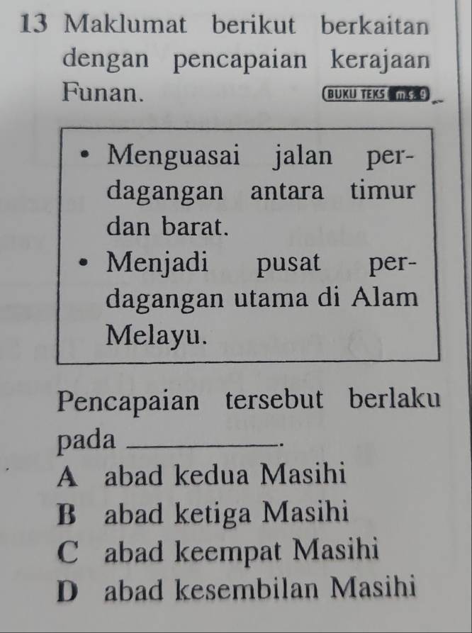 Maklumat berikut berkaitan
dengan pencapaian kerajaan
Funan. BUKU TEKS 
Menguasai jalan per-
dagangan antara timur
dan barat.
Menjadi pusat per-
dagangan utama di Alam
Melayu.
Pencapaian tersebut berlaku
pada_
.
A abad kedua Masihi
B abad ketiga Masihi
C abad keempat Masihi
D abad kesembilan Masihi