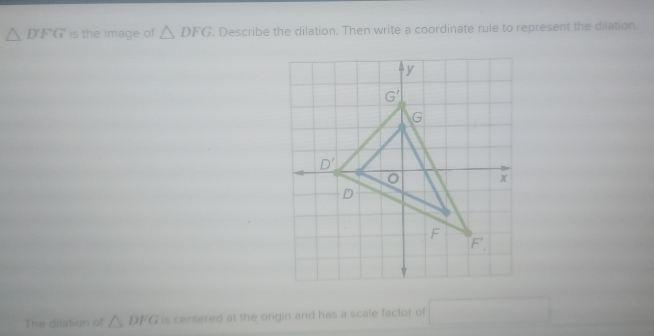 △ D'FG is the image of △ DFG. Describe the dilation. Then write a coordinate rule to represent the dilation.
The dilation of △ DFG is centered at the origin and has a scale factor of □ 