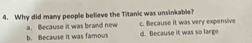 Why did many people believe the Titanic was unsinkable?
a. Because it was brand new c. Because it was very expensive
b. Because it was famous d. Because it was so large