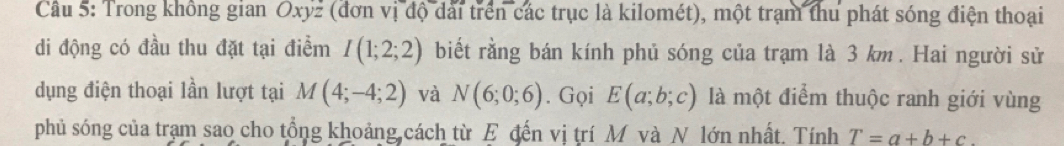 Cầâu 5: Trong không gian Oxyz (đơn vị độ dài trên các trục là kilomét), một trạm thu phát sóng điện thoại 
di động có đầu thu đặt tại điểm I(1;2;2) biết rằng bán kính phủ sóng của trạm là 3 km. Hai người sử 
dụng điện thoại lần lượt tại M(4;-4;2) và N(6;0;6). Gọi E(a;b;c) là một điểm thuộc ranh giới vùng 
phủ sóng của tram sao cho tổng khoảng cách từ E đến vị trí M và N lớn nhất. Tính T=a+b+c.