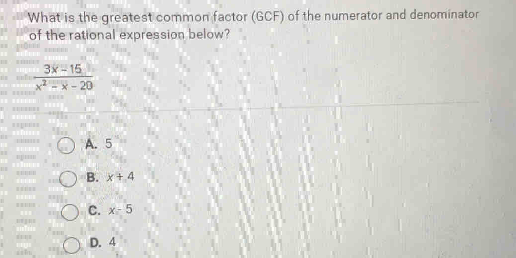 What is the greatest common factor (GCF) of the numerator and denominator
of the rational expression below?
 (3x-15)/x^2-x-20 
A. 5
B. x+4
C. x-5
D. 4