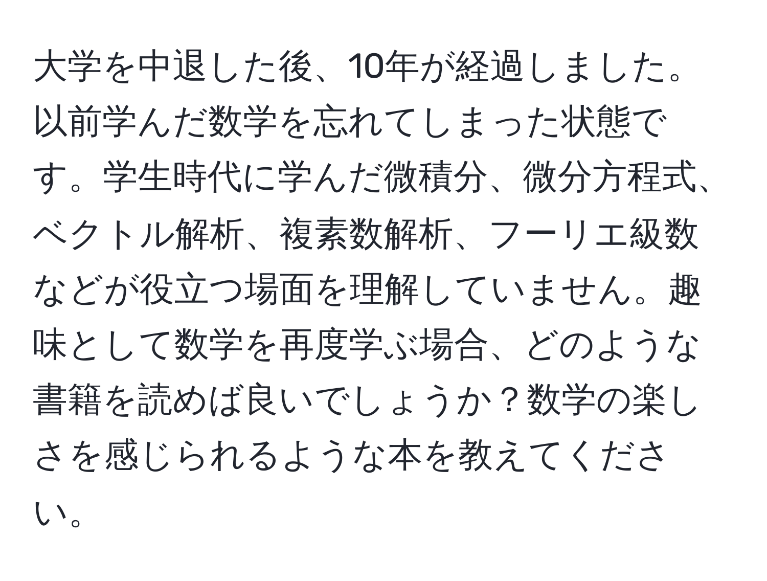 大学を中退した後、10年が経過しました。以前学んだ数学を忘れてしまった状態です。学生時代に学んだ微積分、微分方程式、ベクトル解析、複素数解析、フーリエ級数などが役立つ場面を理解していません。趣味として数学を再度学ぶ場合、どのような書籍を読めば良いでしょうか？数学の楽しさを感じられるような本を教えてください。