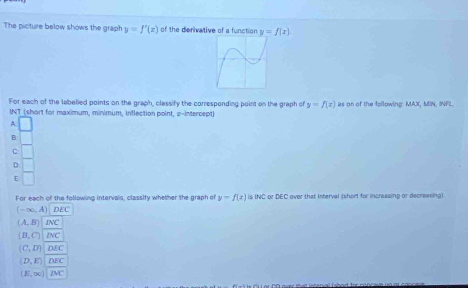 The picture below shows the graph y=f'(x) of the derivative of a function y=f(x). 
For each of the labelled points on the graph, classify the corresponding point on the graph of y=f(x) as on of the following: MAX, MIN, INFL,
INT (short for maximum, minimum, inflection point, x-intercept)
A
B.
C
D
E
For each of the following intervals, classify whether the graph of y=f(x) is INC or DEC over that interval (short for increasing or decreasing).
(-∈fty ,A) DEC
(A,B) NC
(B,C) INC
(C,D) DEC
(D,E) DEC
(E,∈fty ) INC
Is CULor OD over that interval /short for conca