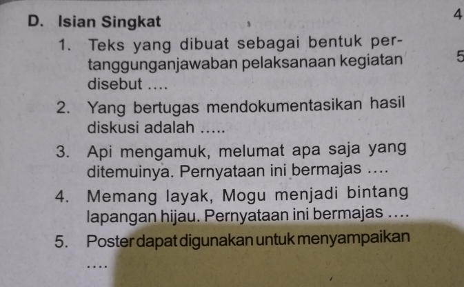 Isian Singkat 
4 
1. Teks yang dibuat sebagai bentuk per- 
tanggunganjawaban pelaksanaan kegiatan 5
disebut .... 
2. Yang bertugas mendokumentasikan hasil 
diskusi adalah ..... 
3. Api mengamuk, melumat apa saja yang 
ditemuinya. Pernyataan ini bermajas .... 
4. Memang layak, Mogu menjadi bintang 
lapangan hijau. Pernyataan ini bermajas .... 
5. Poster dapat digunakan untuk menyampaikan 
…