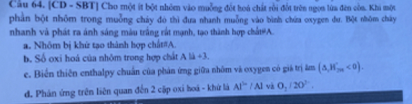 [CD - SBT] Cho một ít bột nhỏm vào muỗng đốt hoá chất rồi đốt trên ngọn lửa đèn còa. Khi một 
phần bột nhôm trong muỗng chảy đó thì đưa nhanh muỗng vào bình chứa oxygen dư. Bột nhôm chây 
nhanh và phát ra ánh sáng màu trắng rắt mạnh, tạo thành hợp chất#A. 
a. Nhôm bị khử tạo thành hợp chất#A. 
b. Số oxi hoá của nhôm trong hợp chất Ali+3, 
e. Biến thiên enthalpy chuẩn của phản ứng giữa nhôm và oxygen có giá trị âm (△ ,H_2n'<0). 
d. Phản ứng trên liên quan đến 2 cặp oxi hoá - khử là Al^(3-)/Al và O_2/20°.