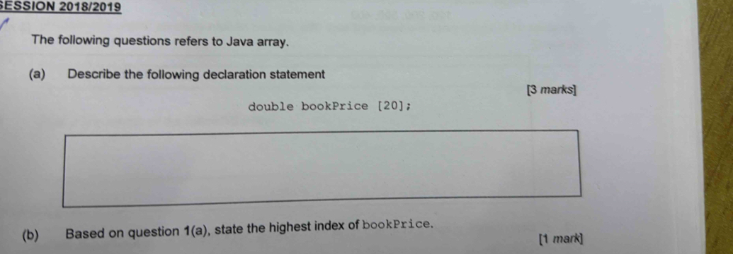 SESSION 2018/2019 
The following questions refers to Java array. 
(a) Describe the following declaration statement 
[3 marks] 
double bookPrice [20]; 
(b) Based on question 1(a) , state the highest index of bookPrice. 
[1 mark]