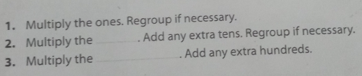 Multiply the ones. Regroup if necessary. 
2. Multiply the _. Add any extra tens. Regroup if necessary. 
3. Multiply the _. Add any extra hundreds.