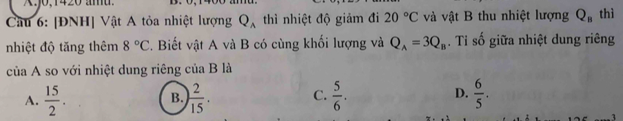 .J0,1420 amu. D.
Câu 6: [ĐNH] Vật A tỏa nhiệt lượng Q_A thì nhiệt độ giảm đi 20°C và vật B thu nhiệt lượng Q_B thì
nhiệt độ tăng thêm 8°C. Biết vật A và B có cùng khối lượng và Q_A=3Q_B. Tỉ số giữa nhiệt dung riêng
của A so với nhiệt dung riêng của B là
A.  15/2 . ) 2/15 .  5/6 .  6/5 . 
B.
C.
D.