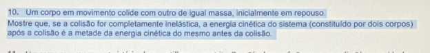 Um corpo em movimento colide com outro de igual massa, inicialmente em repouso. 
Mostre que, se a colisão for completamente inelástica, a energia cinética do sistema (constituído por dois corpos) 
após a colisão é a metade da energia cinética do mesmo antes da colisão.