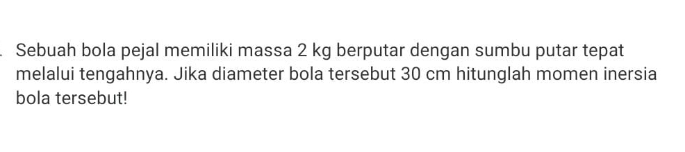 Sebuah bola pejal memiliki massa 2 kg berputar dengan sumbu putar tepat 
melalui tengahnya. Jika diameter bola tersebut 30 cm hitunglah momen inersia 
bola tersebut!