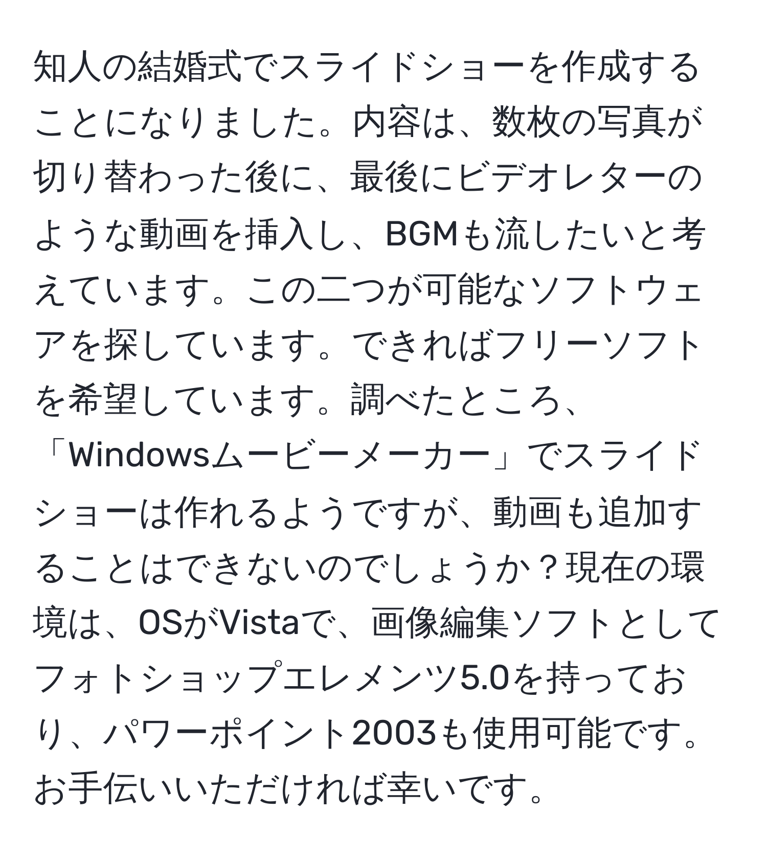 知人の結婚式でスライドショーを作成することになりました。内容は、数枚の写真が切り替わった後に、最後にビデオレターのような動画を挿入し、BGMも流したいと考えています。この二つが可能なソフトウェアを探しています。できればフリーソフトを希望しています。調べたところ、「Windowsムービーメーカー」でスライドショーは作れるようですが、動画も追加することはできないのでしょうか？現在の環境は、OSがVistaで、画像編集ソフトとしてフォトショップエレメンツ5.0を持っており、パワーポイント2003も使用可能です。お手伝いいただければ幸いです。