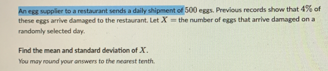 An egg supplier to a restaurant sends a daily shipment of 500 eggs. Previous records show that 4% of 
these eggs arrive damaged to the restaurant. Let X= the number of eggs that arrive damaged on a 
randomly selected day. 
Find the mean and standard deviation of X. 
You may round your answers to the nearest tenth.