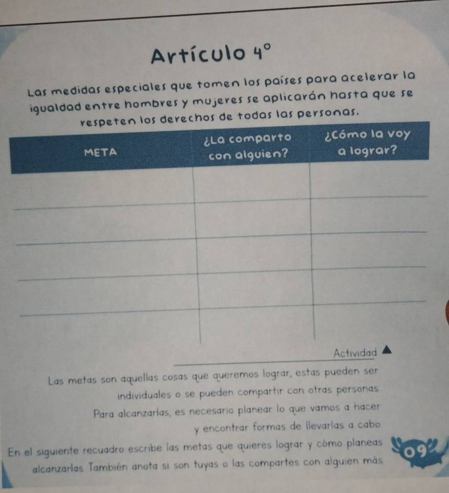 Artículo 4°
Las medidas especiales que tomen los países para acelerar la 
igualdad entre hombres y mujeres se aplicarán hasta que se 
s las personas. 
Las metas son aquellas cosas que queremos lograr, estás pueden ser 
individuales o se pueden compartir con otras personas 
Para alcanzarías, es necesario planear lo que vamos a hacer 
y encontrar formas de llevarías a cabo 
En el siguiente recuadro escribe las metas que quieres lograr y cómo planeas 
alcanzarlas También anota si son tuyas o las compartes con alguien más