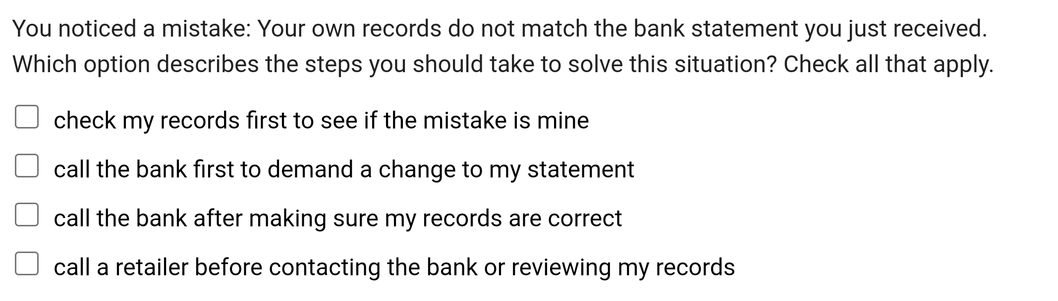 You noticed a mistake: Your own records do not match the bank statement you just received.
Which option describes the steps you should take to solve this situation? Check all that apply.
check my records first to see if the mistake is mine
call the bank first to demand a change to my statement
call the bank after making sure my records are correct
call a retailer before contacting the bank or reviewing my records