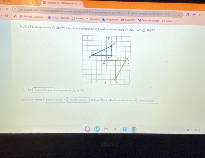 My Apos Question 15 - EDC Module 4 R × 4 
cdn.assess.prod.mheducation.com/dle-assess-delivery-ul/v3.28.8/assessment/page/15?token=f8136d161b960829d3e976306d4c245e 
* Settings -Customiz. VIDEO | PBS KIDS Blooket Delta Math Googie Earlth ParenfVUE Savvas EasyBridge Home 
Is △ JKL congruent to △ MNP? If so, what composition of transformations maps △ JKL onto △ MNP
△ JKL Select Choice 5 congruent to △ MNP_2
translation along Select Choice Select Chaice v ) followed by a reflection in the line y= Select Choice 
Dec 4
