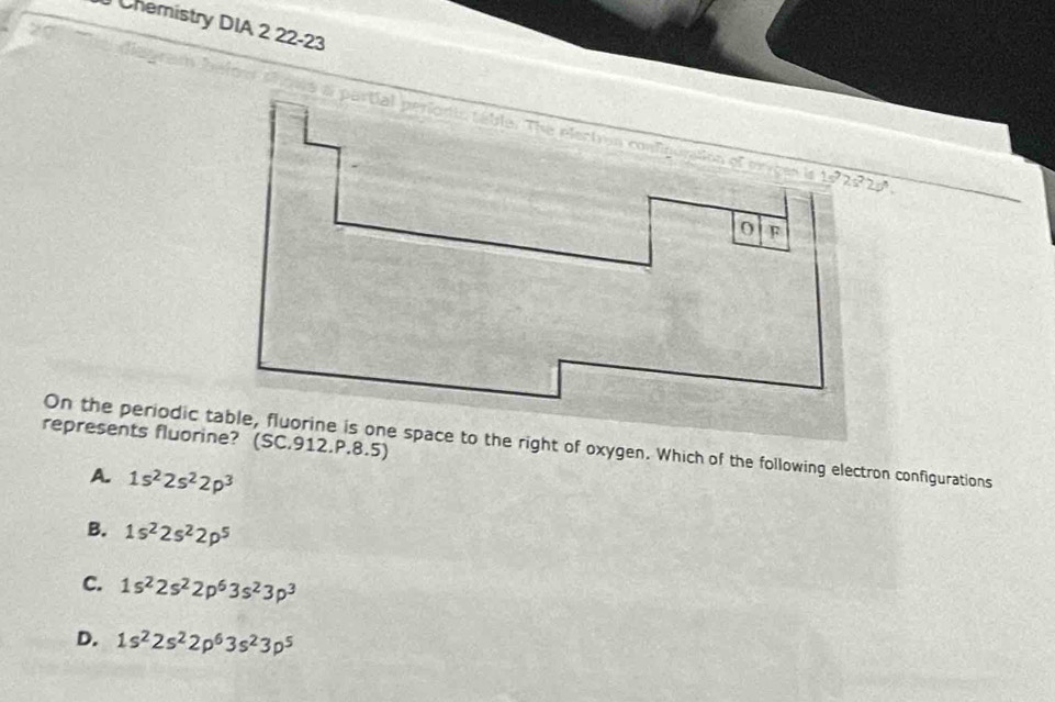 Chemistry DIA 2 22-23
represents fluorine? (SC.912.P.8.5)
On the periodic e to the right of oxygen. Which of the following electron configurations
A. 1s^22s^22p^3
B. 1s^22s^22p^5
C. 1s^22s^22p^63s^23p^3
D. 1s^22s^22p^63s^23p^5