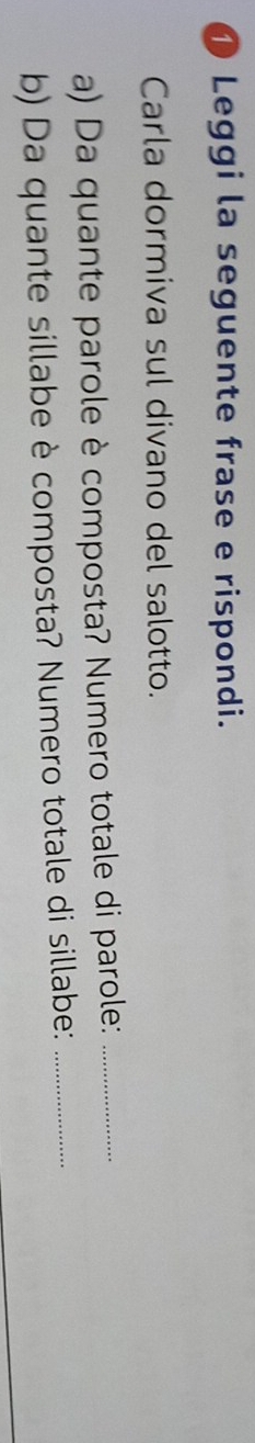 ① Leggi la seguente frase e rispondi. 
Carla dormiva sul divano del salotto. 
a) Da quante parole è composta? Numero totale di parole:_ 
b) Da quante sillabe è composta? Numero totale di sillabe:_