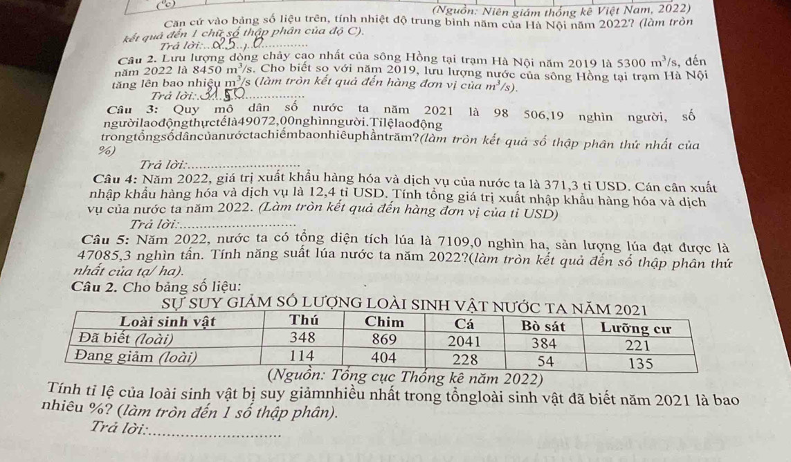 (Nguồn: Niên giám thống kê Việt Nam, 2022)
Căn cứ vào bảng số liệu trên, tính nhiệt độ trung bình năm của Hà Nội năm 2022? (làm tròn
đà đến 1 chữ số thập phân của độ C).
Trả lời:.._
Cầu 2. Lưu lượng dòng chảy cao nhất của sông Hồng tại trạm Hà Nội năm 2019 là 5300m^3/s
năm 2022 là 8450 m 2 /s. Cho biết sọ với năm 2019, lưu lượng nước của sông Hồng tại trạm Hà Nội , đến
lăng lên bao nhiệu m³/s (làm tròn kết quả đến hàng đơn vị của m^3 /s).
Trả lời:C_
Câu 3: Quy mô dân số nước ta năm 2021 là 98 506,19 nghìn người, số
ngườilaođộng thựctếlà49072,00nghìnngười.Tilệlaođộng
trongtổngsốdâncủanướctachiếmbaonhiêuphầntrăm?(làm tròn kết quả số thập phân thứ nhất của
%)
Trả lời:_
Câu 4: Năm 2022, giá trị xuất khẩu hàng hóa và dịch vụ của nước ta là 371,3 tỉ USD. Cán cân xuất
nhập khẩu hàng hóa và dịch vụ là 12,4 tỉ USD. Tính tổng giá trị xuất nhập khẩu hàng hóa và dịch
vụ của nước ta năm 2022. (Làm tròn kết quả đến hàng đơn vị của tỉ USD)
Trả lời:_
Câu 5: Năm 2022, nước ta có tổng diện tích lúa là 7109,0 nghìn ha, sản lượng lúa đạt được là
47085,3 nghìn tấn. Tính năng suất lúa nước ta năm 2022?(làm tròn kết quả đến số thập phân thứ
nhất của tạ/ ha).
Câu 2. Cho bảng số liệu:
sự suy giảm só lượng loài sinh 
ục Thổng kê năm 2022)
Tính tỉ lệ của loài sinh vật bị suy giảmnhiều nhất trong tổngloài sinh vật đã biết năm 2021 là bao
nhiêu %? (làm tròn đến 1 số thập phân).
Trả lời:
_